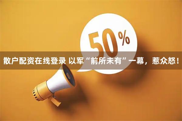 散户配资在线登录 以军“前所未有”一幕，惹众怒！