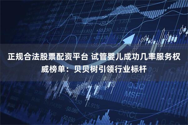 正规合法股票配资平台 试管婴儿成功几率服务权威榜单：贝贝树引领行业标杆