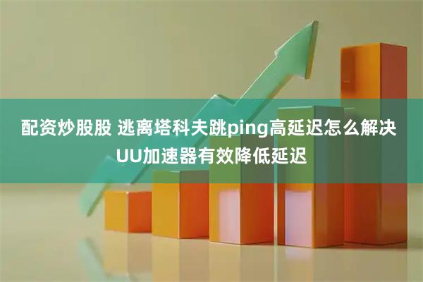 配资炒股股 逃离塔科夫跳ping高延迟怎么解决 UU加速器有效降低延迟