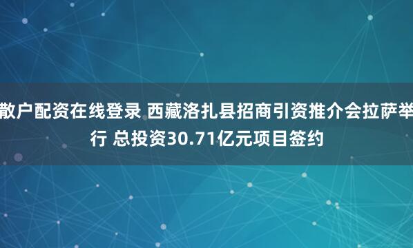 散户配资在线登录 西藏洛扎县招商引资推介会拉萨举行 总投资30.71亿元项目签约