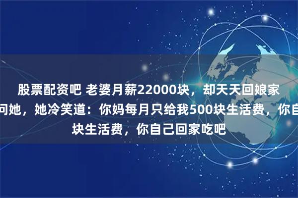 股票配资吧 老婆月薪22000块，却天天回娘家吃饭，我怒问她，她冷笑道：你妈每月只给我500块生活费，你自己回家吃吧
