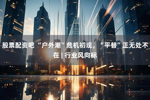 股票配资吧 “户外潮”危机初现，“平替”正无处不在 | 行业风向标