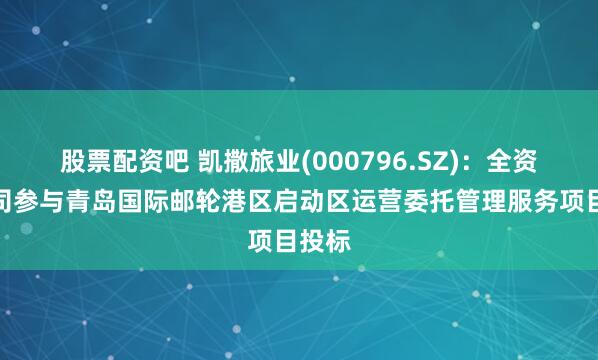 股票配资吧 凯撒旅业(000796.SZ)：全资孙公司参与青岛国际邮轮港区启动区运营委托管理服务项目投标