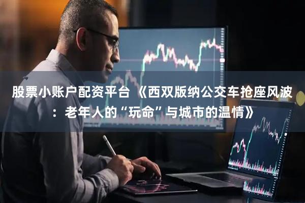 股票小账户配资平台 《西双版纳公交车抢座风波：老年人的“玩命”与城市的温情》