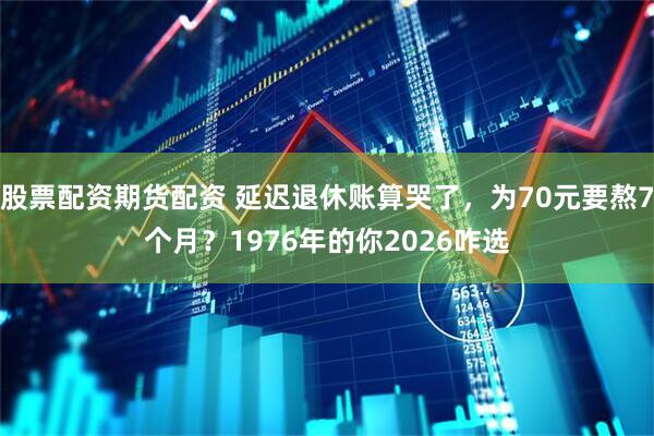 股票配资期货配资 延迟退休账算哭了，为70元要熬7个月？1976年的你2026咋选