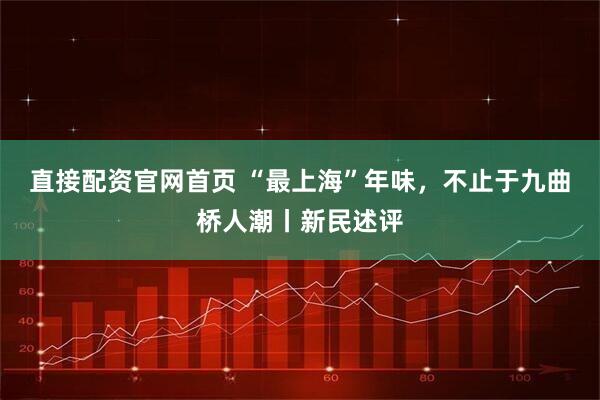 直接配资官网首页 “最上海”年味，不止于九曲桥人潮丨新民述评
