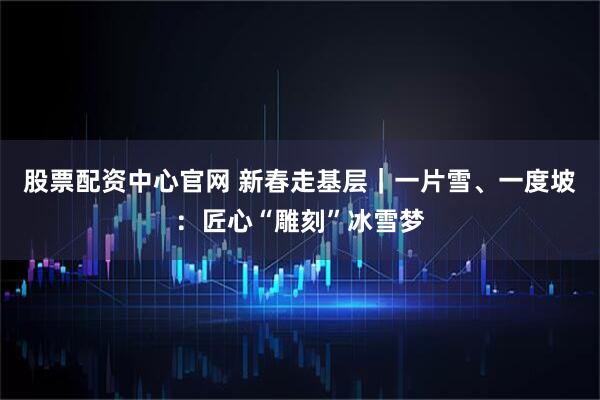 股票配资中心官网 新春走基层｜一片雪、一度坡：匠心“雕刻”冰雪梦