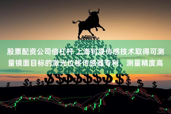 股票配资公司倍杠杆 上海钊晟传感技术取得可测量镜面目标的激光位移传感器专利，测量精度高