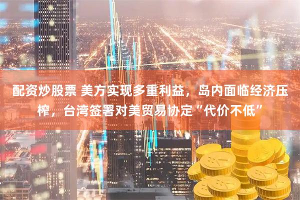 配资炒股票 美方实现多重利益，岛内面临经济压榨，台湾签署对美贸易协定“代价不低”
