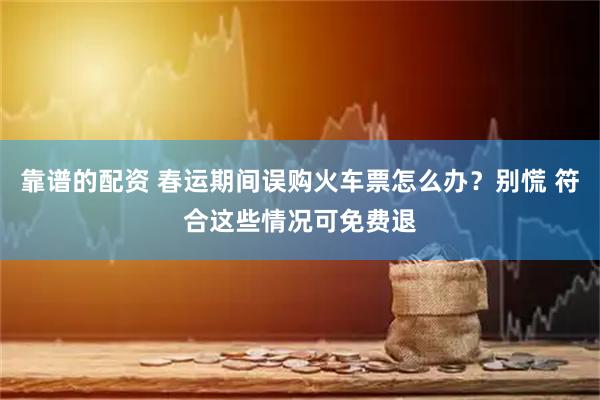 靠谱的配资 春运期间误购火车票怎么办？别慌 符合这些情况可免费退