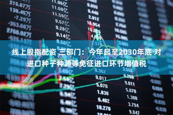线上股指配资 三部门：今年起至2030年底 对进口种子种源等免征进口环节增值税