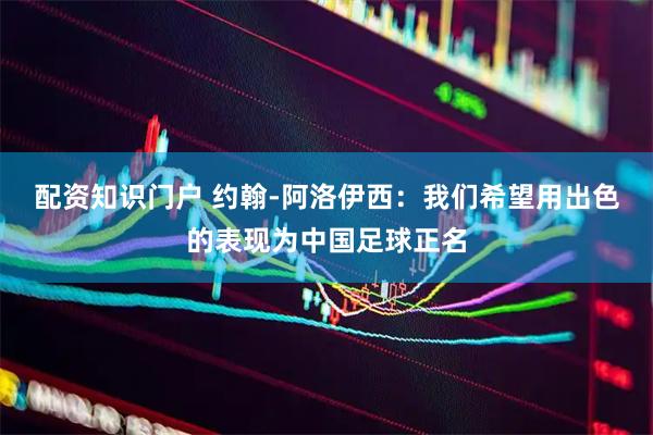 配资知识门户 约翰-阿洛伊西：我们希望用出色的表现为中国足球正名