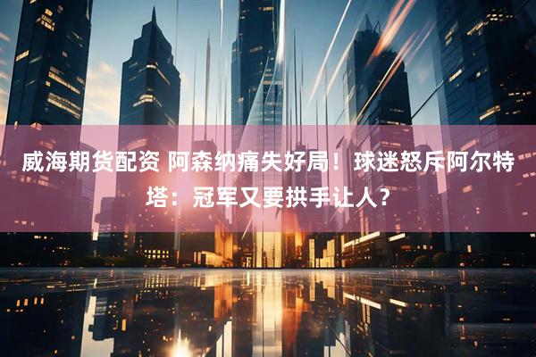 威海期货配资 阿森纳痛失好局！球迷怒斥阿尔特塔：冠军又要拱手让人？