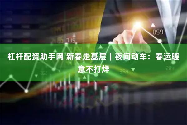 杠杆配资助手网 新春走基层｜夜间动车：春运暖意不打烊