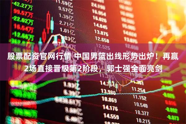 股票配资官网行情 中国男篮出线形势出炉！再赢2场直接晋级第2阶段，郭士强全面亮剑