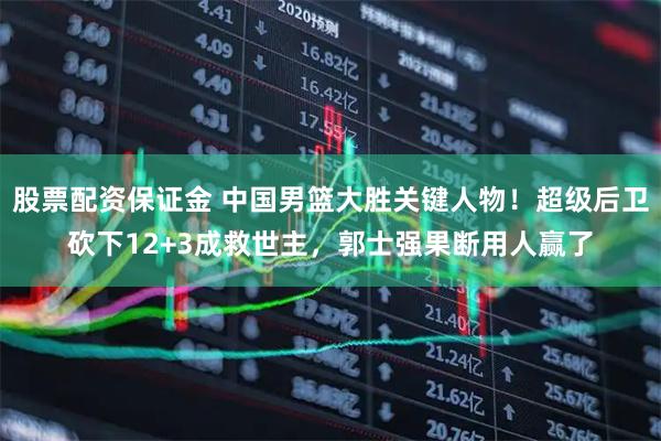 股票配资保证金 中国男篮大胜关键人物！超级后卫砍下12+3成救世主，郭士强果断用人赢了