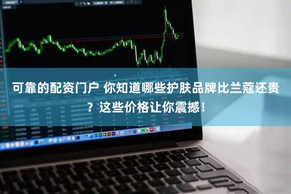 可靠的配资门户 你知道哪些护肤品牌比兰蔻还贵？这些价格让你震撼！