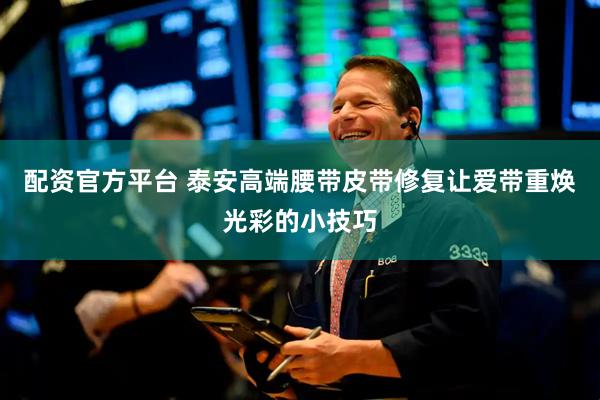 配资官方平台 泰安高端腰带皮带修复让爱带重焕光彩的小技巧