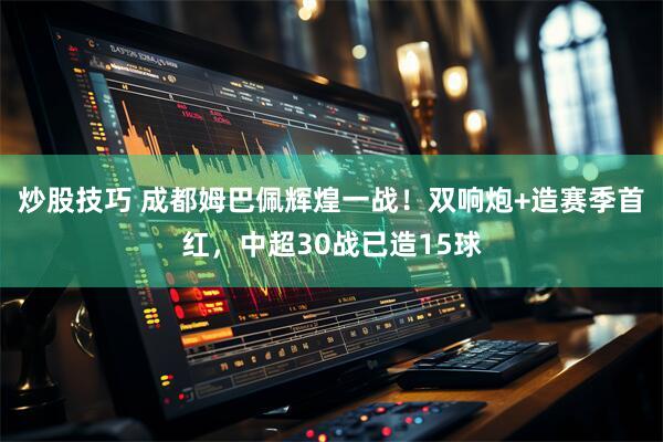炒股技巧 成都姆巴佩辉煌一战！双响炮+造赛季首红，中超30战已造15球