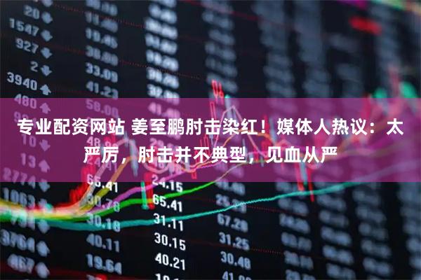 专业配资网站 姜至鹏肘击染红！媒体人热议：太严厉，肘击并不典型，见血从严