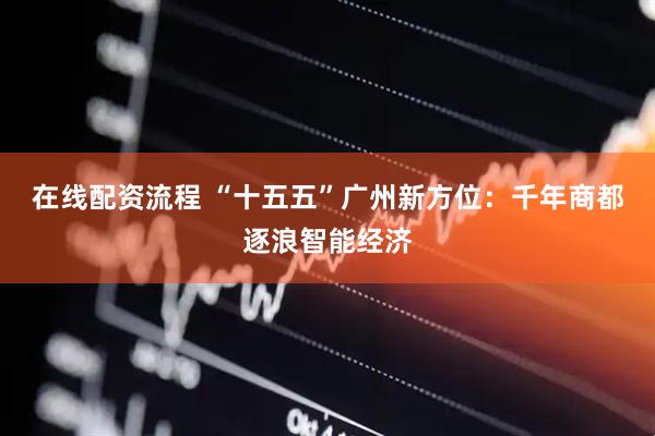在线配资流程 “十五五”广州新方位：千年商都逐浪智能经济