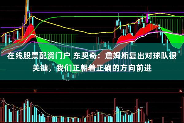 在线股票配资门户 东契奇：詹姆斯复出对球队很关键，我们正朝着正确的方向前进