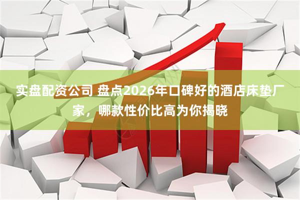 实盘配资公司 盘点2026年口碑好的酒店床垫厂家，哪款性价比高为你揭晓