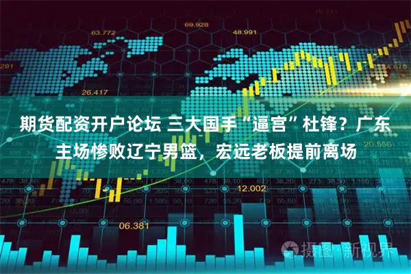 期货配资开户论坛 三大国手“逼宫”杜锋？广东主场惨败辽宁男篮，宏远老板提前离场