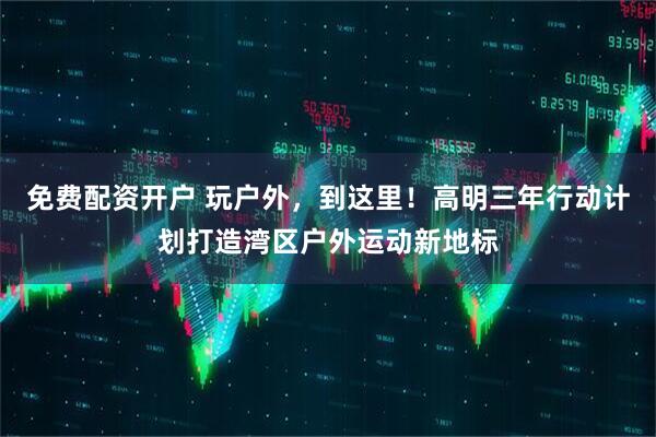 免费配资开户 玩户外，到这里！高明三年行动计划打造湾区户外运动新地标