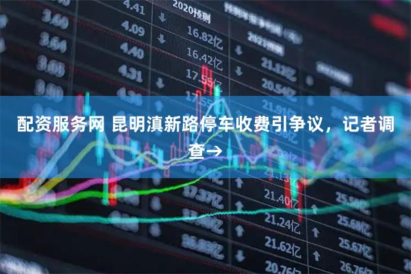 配资服务网 昆明滇新路停车收费引争议，记者调查→