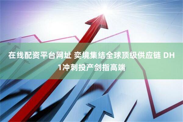 在线配资平台网址 奕境集结全球顶级供应链 DH1冲刺投产剑指高端