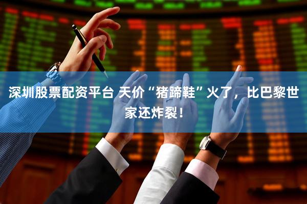 深圳股票配资平台 天价“猪蹄鞋”火了，比巴黎世家还炸裂！